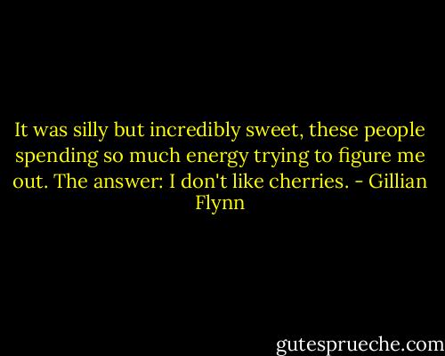 It was silly but incredibly sweet, these people spending so much energy trying to figure me out. The answer: I don't like cherries. - Gillian Flynn