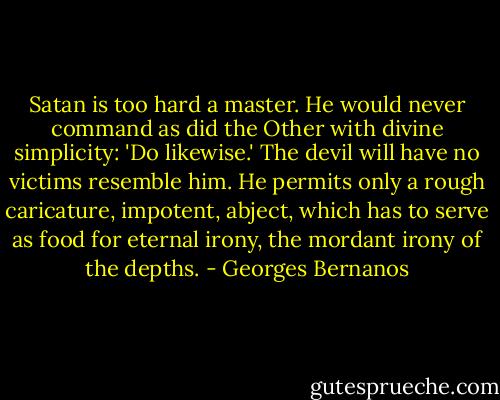 Satan is too hard a master. He would never command as did the Other with divine simplicity: 'Do likewise.' The devil will have no victims resemble him. He permits only a rough caricature, impotent, abject, which has to serve as food for eternal irony, the mordant irony of the depths. - Georges Bernanos