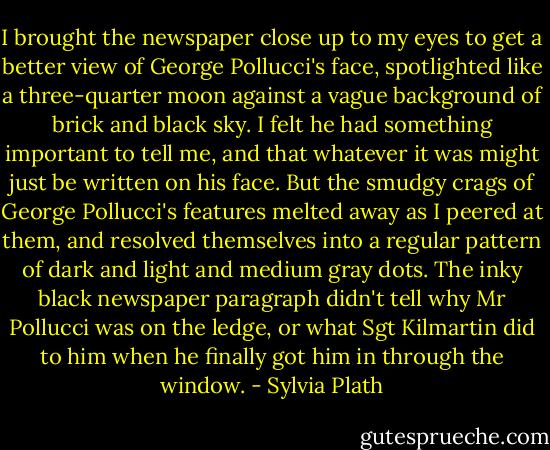 I brought the newspaper close up to my eyes to get a better view of George Pollucci's face, spotlighted like a three-quarter moon against a vague background of brick and black sky. I felt he had something important to tell me, and that whatever it was might just be written on his face.<br />But the smudgy crags of George Pollucci's features melted away as I peered at them, and resolved themselves into a regular pattern of dark and light and medium gray dots.<br />The inky black newspaper paragraph didn't tell why Mr Pollucci was on the ledge, or what Sgt Kilmartin did to him when he finally got him in through the window. - Sylvia Plath