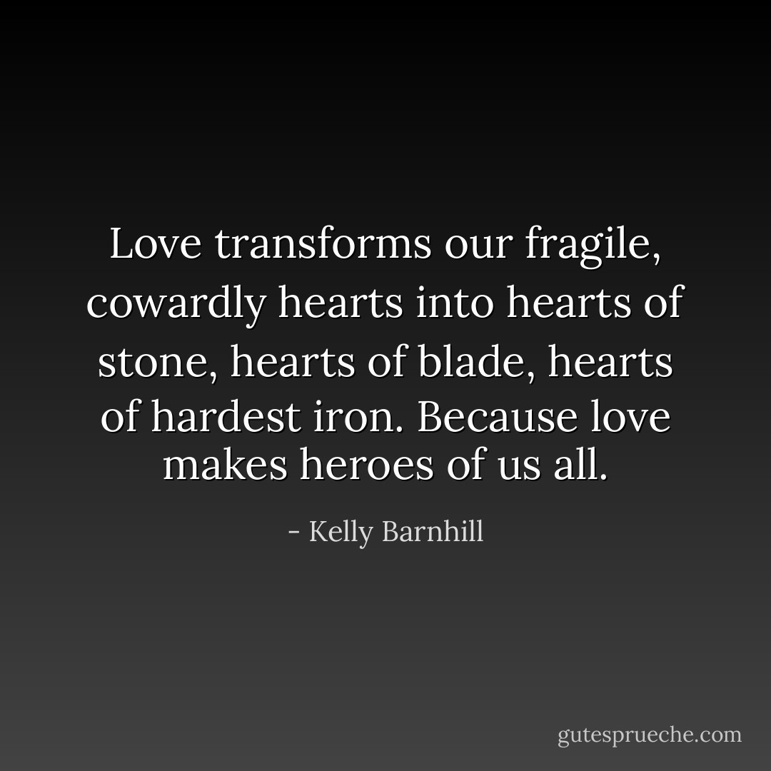 Love transforms our fragile, cowardly hearts into hearts of stone, hearts of blade, hearts of hardest iron. Because love makes heroes of us all. - Kelly Barnhill