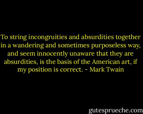 To string incongruities and absurdities together in a wandering and sometimes purposeless way, and seem innocently unaware that they are absurdities, is the basis of the American art, if my position is correct. - Mark Twain