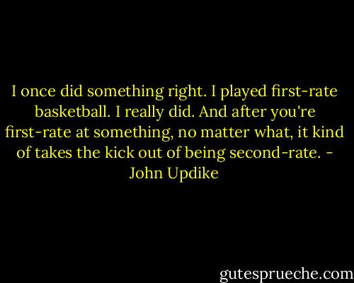 I once did something right. I played first-rate basketball. I really did. And after you're first-rate at something, no matter what, it kind of takes the kick out of being second-rate. - John Updike