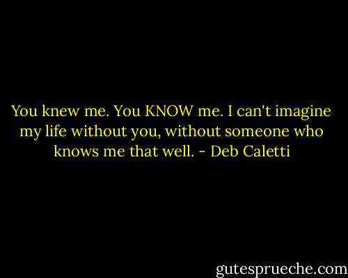 You knew me. You KNOW me. I can't imagine my life without you, without someone who knows me that well. - Deb Caletti
