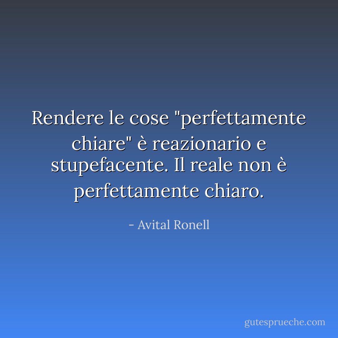 Rendere le cose "perfettamente chiare" è reazionario e stupefacente. Il reale non è perfettamente chiaro. - Avital Ronell