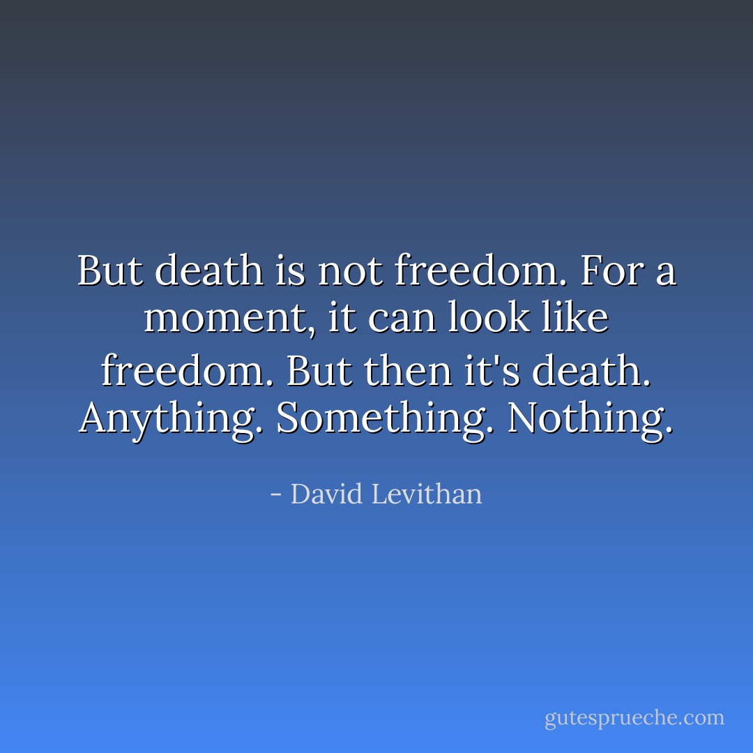 But death is not freedom. For a moment, it can look like freedom. But then it's death.<br />Anything.<br />Something.<br />Nothing. - David Levithan