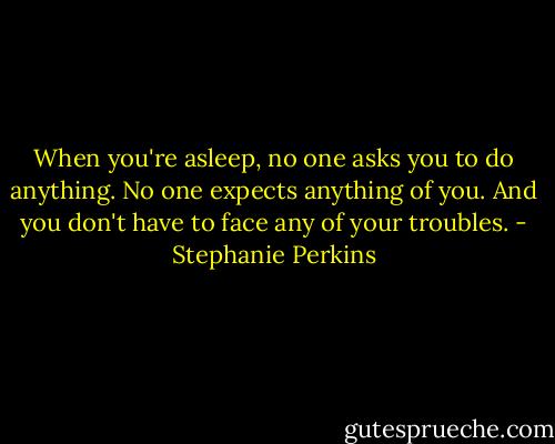 When you're asleep, no one asks you to do anything. No one expects anything of you. And you don't have to face any of your troubles. - Stephanie Perkins