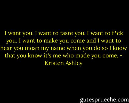 I want you. I want to taste you. I want to f*ck you. I want to make you come and I want to hear you moan my name when you do so I know that you know it's me who made you come. - Kristen Ashley