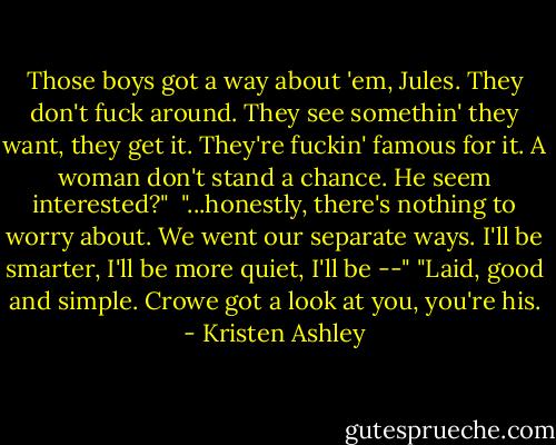 Those boys got a way about 'em, Jules. They don't fuck around. They see somethin' they want, they get it. They're fuckin' famous for it. A woman don't stand a chance. He seem interested?" <br />"...honestly, there's nothing to worry about. We went our separate ways. I'll be smarter, I'll be more quiet, I'll be --"<br />"Laid, good and simple. Crowe got a look at you, you're his. - Kristen Ashley