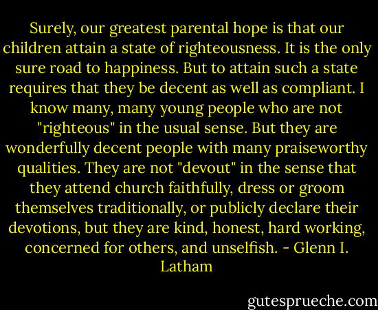 Surely, our greatest parental hope is that our children attain a state of righteousness. It is the only sure road to happiness. But to attain such a state requires that they be decent as well as compliant. I know many, many young people who are not "righteous" in the usual sense. But they are wonderfully decent people with many praiseworthy qualities. They are not "devout" in the sense that they attend church faithfully, dress or groom themselves traditionally, or publicly declare their devotions, but they are kind, honest, hard working, concerned for others, and unselfish. - Glenn I. Latham