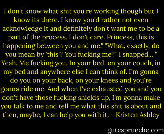 I don't know what shit you're working though but I know its there. I know you'd rather not even acknowledge it and definitely don't want me to be a part of the process. I don't care. Princess, this is happening between you and me."<br />"What, exactly, do you mean by 'this'? You fucking me?" I snapped...<br />" Yeah. Me fucking you. In your bed, on your couch, in my bed and anywhere else I can think of. I'm gonna do you on your back, on your knees and you're gonna ride me. And when I've exhausted you and you don't have those fucking shields up, I'm gonna make you talk to me and tell me what this shit is about and then, maybe, I can help you with it. - Kristen Ashley
