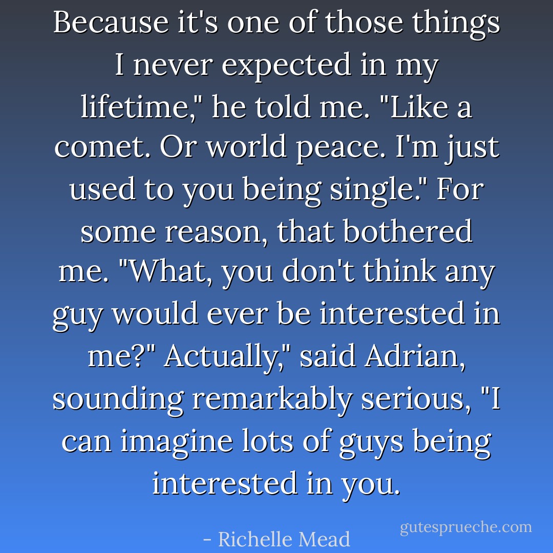 Because it's one of those things I never expected in my lifetime," he told me. "Like a comet. Or world peace. I'm just used to you being single."<br />For some reason, that bothered me. "What, you don't think any guy would ever be interested in me?"<br />Actually," said Adrian, sounding remarkably serious, "I can imagine lots of guys being interested in you. - Richelle Mead