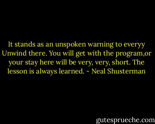 It stands as an unspoken warning to everyy Unwind there. You will get with the program,or your stay here will be very, very, short. The lesson is always learned. - Neal Shusterman