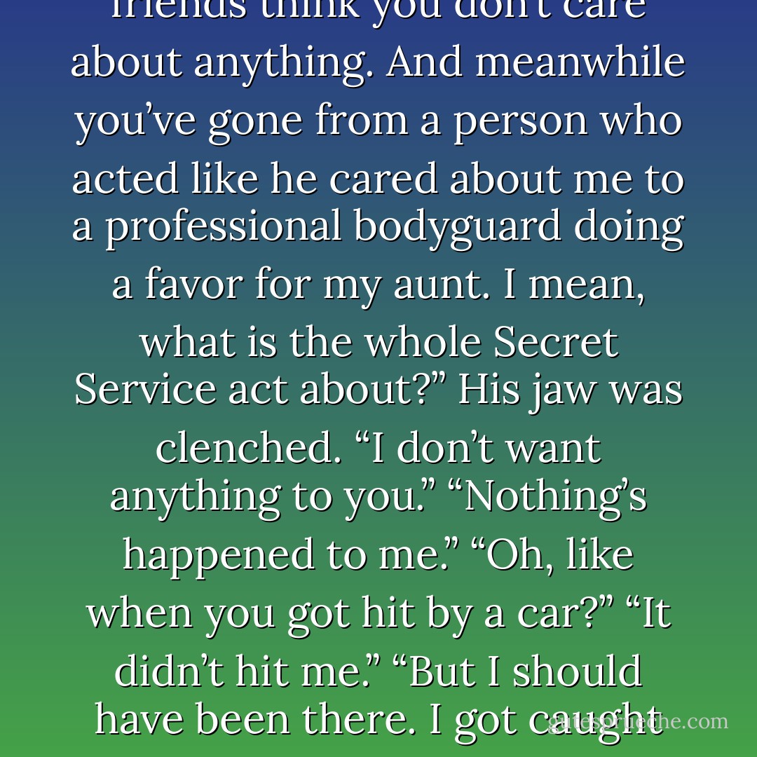  "You’re the first girl I’ve met around here who’s real, and who cares about things and likes to do things. But half the time, you decide the conversation’s over in mid-sentence and take off. Or you ignore me when we’re at school and other people are around, and you tell your cousin that there’s nothing going on between us and that you’re not interested me at all."<br />"Me? What about you?"<br />"What about me?"<br />"You’re the master of saying one word and disappearing. And you have all these things that you care about, like Bea and Oliver and surfing and acting, but most people would never know that. Your father thinks you can’t wait to be a banker and all your friends think you don’t care about anything. And meanwhile you’ve gone from a person who acted like he cared about me to a professional bodyguard doing a favor for my aunt. I mean, what is the whole Secret Service act about?”<br />His jaw was clenched. “I don’t want anything to you.”<br />“Nothing’s happened to me.”<br />“Oh, like when you got hit by a car?”<br />“It didn’t hit me.”<br />“But I should have been there. I got caught up, talking to Mr. Dudley, and I was late, and I let you stand out there all alone.”<br />“Quinn, that makes no sense.”<br />“I just don’t want it to happen again.”<br />“What don’t you want to happen?”<br />“I don’t want anyone I care about to get hurt on my watch.”<br />That shut us both up. We were silent for a while, each looking out our respective windows as we sped along the highway. And then I figured it out. “This is about your mom, isn’t it?”<br />He just sort of shrugged. And then he said, “Probably.”<br />I moved closer and leaned into him. After a moment he put his arm around my shoulder. And we just stayed like that, not talking, the rest of the way to the airport. - Jennifer Sturman