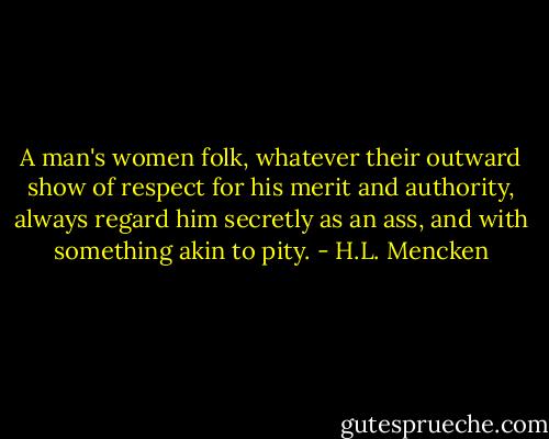 A man's women folk, whatever their outward show of respect for his merit and authority, always regard him secretly as an ass, and with something akin to pity. - H.L. Mencken