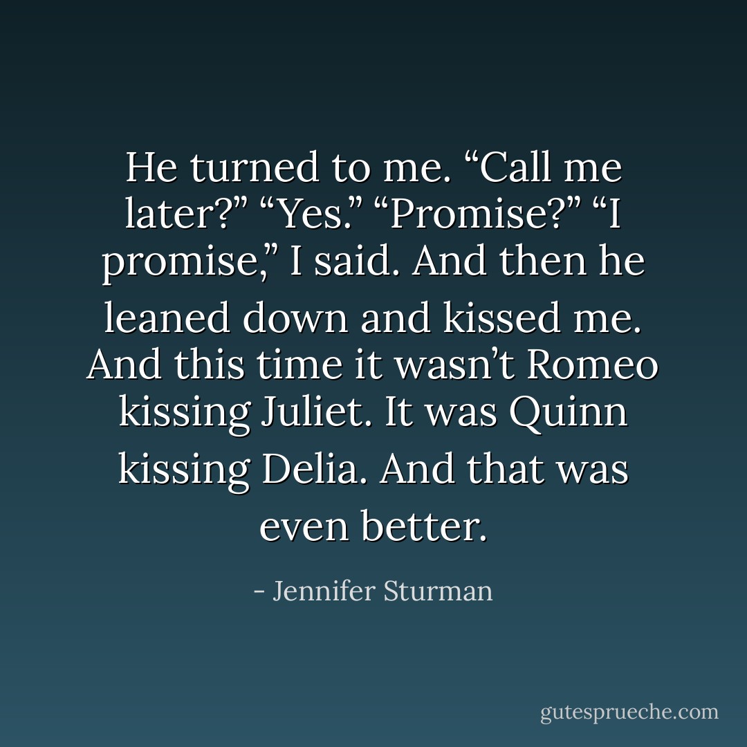 He turned to me. “Call me later?”<br />“Yes.”<br />“Promise?”<br />“I promise,” I said.<br />And then he leaned down and kissed me. And this time it wasn’t Romeo kissing Juliet. It was Quinn kissing Delia. And that was even better. - Jennifer Sturman