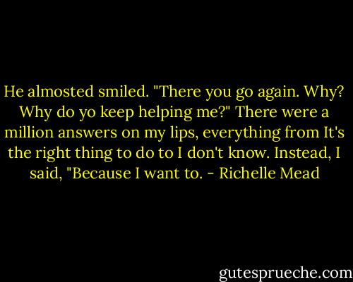 He almosted smiled. "There you go again. Why? Why do yo keep helping me?"<br />There were a million answers on my lips, everything from It's the right thing to do to I don't know. Instead, I said, "Because I want to. - Richelle Mead