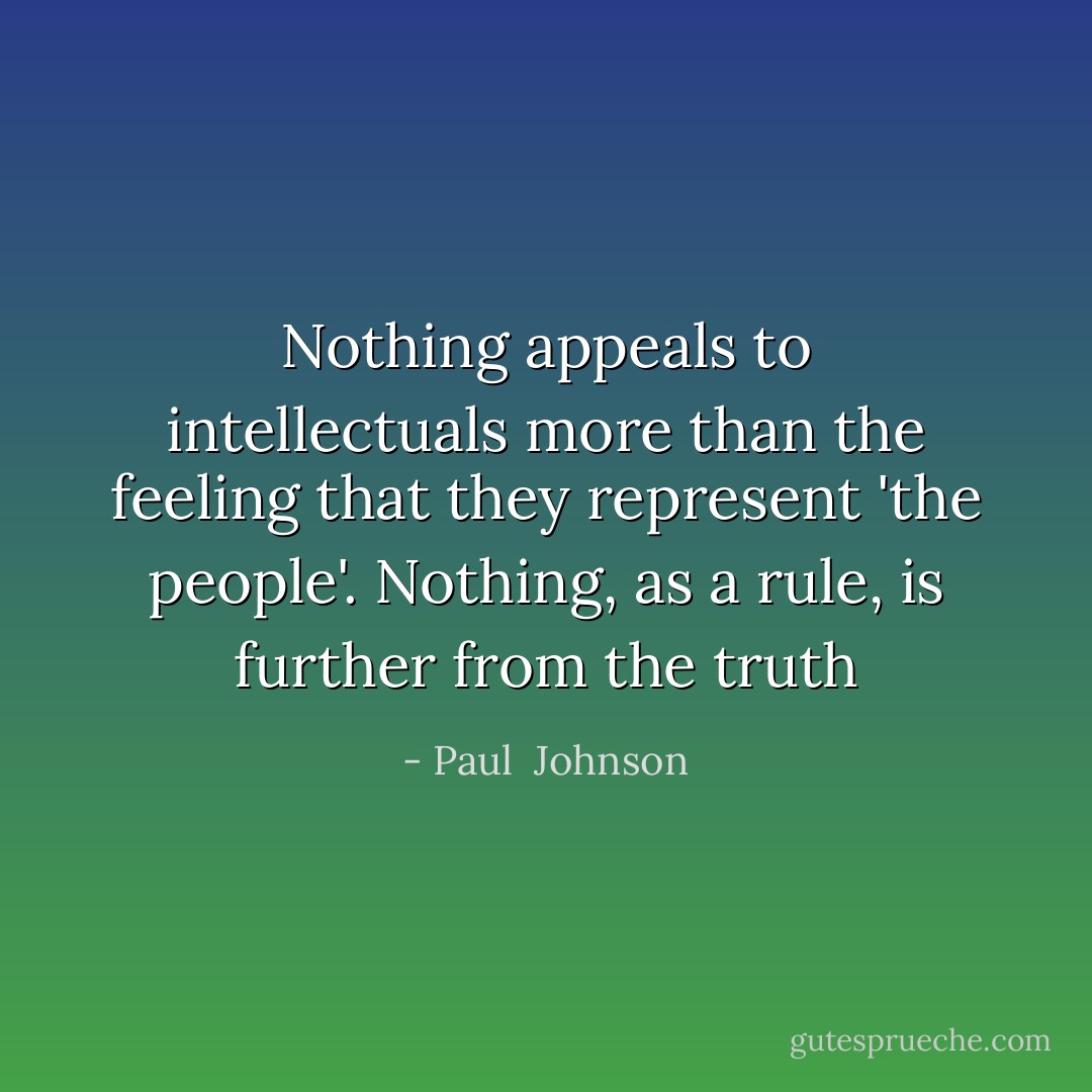 Nothing appeals to intellectuals more than the feeling that they represent 'the people'. Nothing, as a rule, is further from the truth - Paul  Johnson