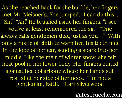 As she reached back for the buckle, her fingers met Mr. Meisner’s. She jumped. “I can do this... Sir.”<br /><br />“Ah.” He brushed aside her fingers. “I see you’ve at least remembered the sir.”<br /><br />“One always calls gentlemen that, just as you--”<br /><br />With only a rustle of cloth to warn her, his teeth met in the lobe of her ear, sending a spark into her middle. Like the melt of winter snow, she felt heat pool in her lower body. Her fingers curled against her collarbone where her hands still rested either side of her neck.<br /><br />“I’m not a gentleman, Faith. - Cari Silverwood