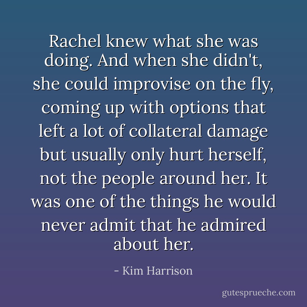 Rachel knew what she was doing. And when she didn't, she could improvise on the fly, coming up with options that left a lot of collateral damage but usually only hurt herself, not the people around her. It was one of the things he would never admit that he admired about her. - Kim Harrison