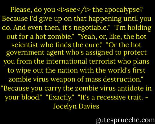 Please, do you <i>see</i> the apocalypse? Because I'd give up on that happening until you do. And even then, it's negotiable."<br /><br />"I'm holding out for a hot zombie."<br /><br />"Yeah, or, like, the hot scientist who finds the cure."<br /><br />"Or the hot government agent who's assigned to protect you from the international terrorist who plans to wipe out the nation with the world's first zombie virus weapon of mass destruction."<br /><br />"Because you carry the zombie virus antidote in your blood."<br /><br />"Exactly."<br /><br />"It's a recessive trait. - Jocelyn Davies