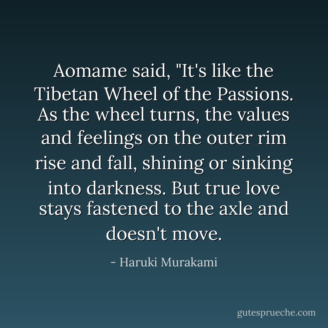 Aomame said, "It's like the Tibetan Wheel of the Passions. As the wheel turns, the values and feelings on the outer rim rise and fall, shining or sinking into darkness. But true love stays fastened to the axle and doesn't move. - Haruki Murakami
