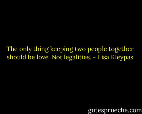 The only thing keeping two people together should be love. Not legalities. - Lisa Kleypas