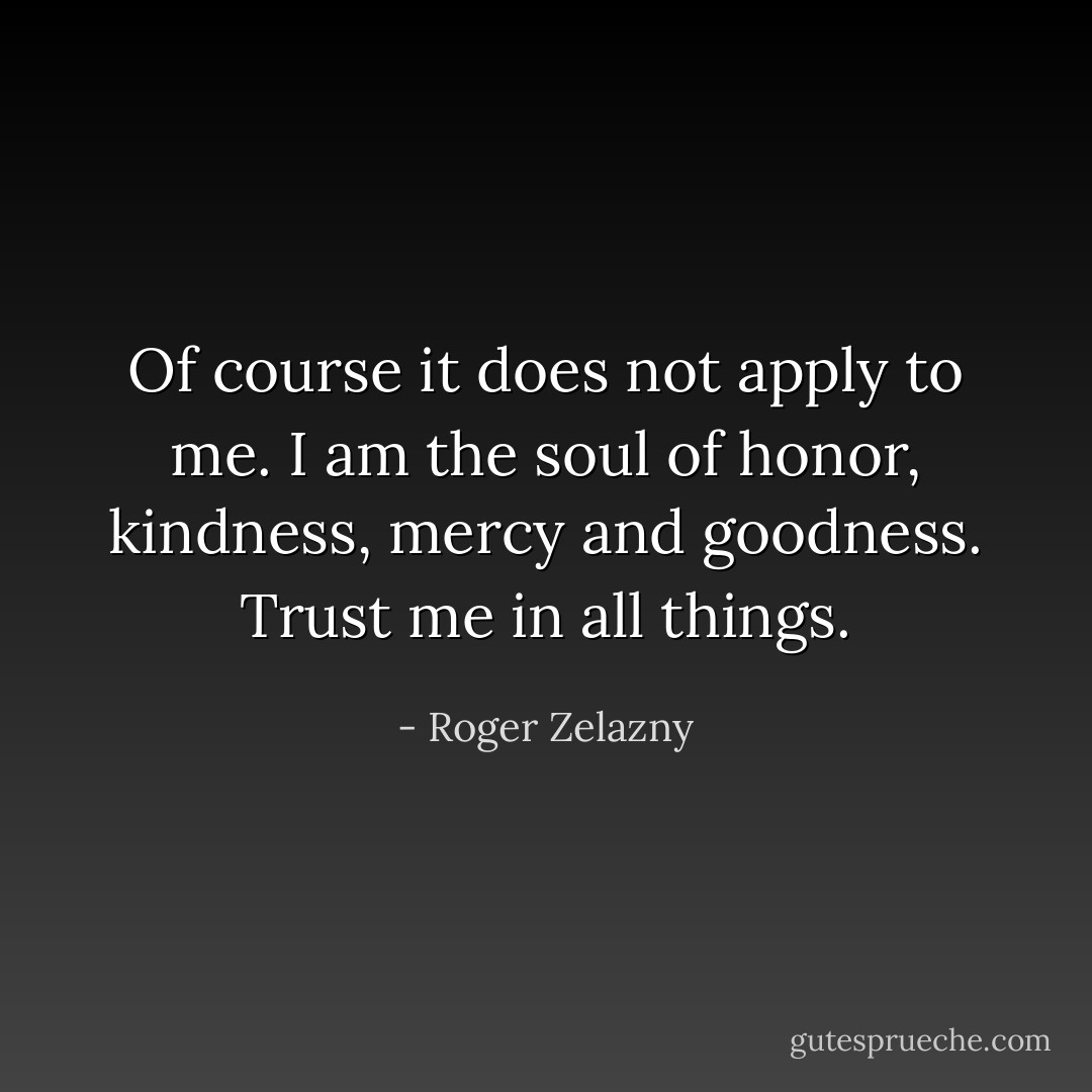 Of course it does not apply to me. I am the soul of honor, kindness, mercy and goodness. Trust me in all things. - Roger Zelazny