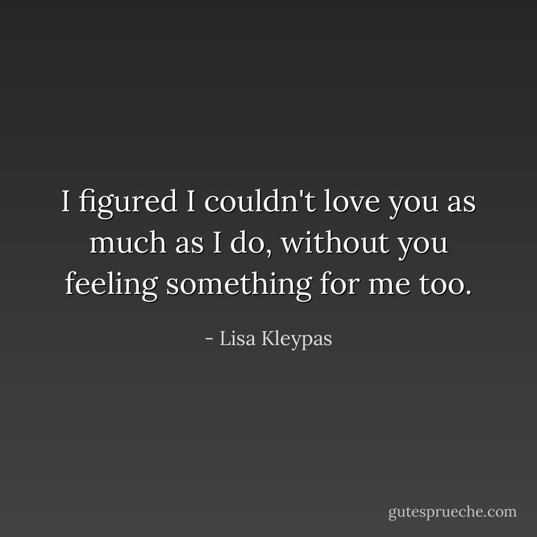 I figured I couldn't love you as much as I do, without you feeling something for me too. - Lisa Kleypas