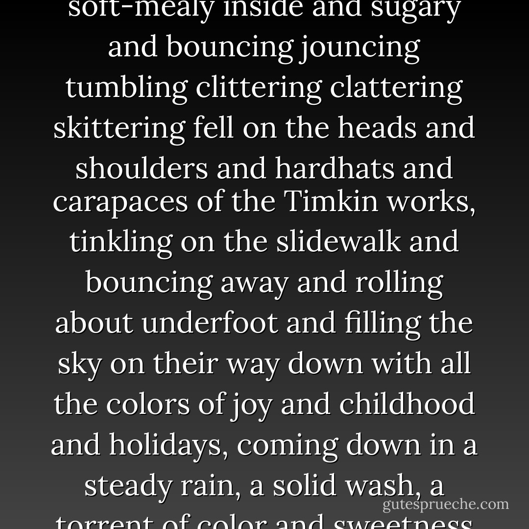 Jelly beans! Millions and billions of purples and yellows and greens and licorice and grape and raspberry and mint and round and smooth and crunchy outside and soft-mealy inside and sugary and bouncing jouncing tumbling clittering clattering skittering fell on the heads and shoulders and hardhats and carapaces of the Timkin works, tinkling on the slidewalk and bouncing away and rolling about underfoot and filling the sky on their way down with all the colors of joy and childhood and holidays, coming down in a steady rain, a solid wash, a torrent of color and sweetness out of the sky from above, and entering a universe of sanity and metronomic order with quite-mad coocoo newness. Jelly beans! - Harlan Ellison