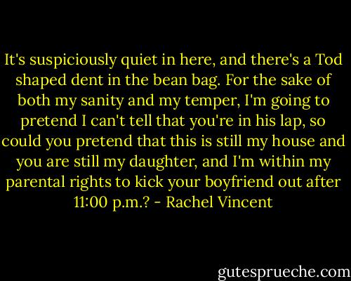 It's suspiciously quiet in here, and there's a Tod shaped dent in the bean bag. For the sake of both my sanity and my temper, I'm going to pretend I can't tell that you're in his lap, so could you pretend that this is still my house and you are still my daughter, and I'm within my parental rights to kick your boyfriend out after 11:00 p.m.? - Rachel Vincent