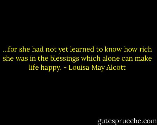 ...for she had not yet learned to know how rich she was in the blessings which alone can make life happy. - Louisa May Alcott