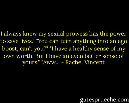 I always knew my sexual prowess has the power to save lives."<br />"You can turn anything into an ego boost, can't you?"<br />"I have a healthy sense of my own worth. But I have an even better sense of yours."<br />"Aww... - Rachel Vincent