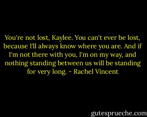 You're not lost, Kaylee. You can't ever be lost, because I'll always know where you are. And if I'm not there with you, I'm on my way, and nothing standing between us will be standing for very long. - Rachel Vincent