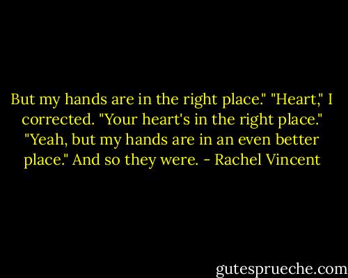 But my hands are in the right place."<br />"Heart," I corrected. "Your heart's in the right place."<br />"Yeah, but my hands are in an even better place."<br />And so they were. - Rachel Vincent
