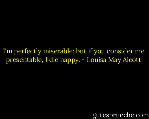 I'm perfectly miserable; but if you consider me presentable, I die happy. - Louisa May Alcott