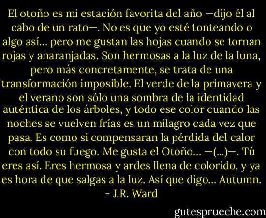 El otoño es mi estación favorita del año —dijo él al cabo de un rato—. No es que yo esté tonteando o algo así… pero me gustan las hojas cuando se tornan rojas y anaranjadas. Son hermosas a la luz de la luna, pero más concretamente, se trata de una transformación imposible. El verde de la primavera y el verano son sólo una sombra de la identidad auténtica de los árboles, y todo ese color cuando las noches se vuelven frías es un milagro cada vez que pasa. Es como si compensaran la pérdida del calor con todo su fuego. Me gusta el Otoño… —(...)—. Tú eres así. Eres hermosa y ardes llena de colorido, y ya es hora de que salgas a la luz. Así que digo… Autumn. - J.R. Ward