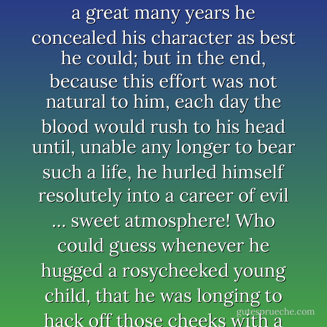 I shall set down in a few lines how uptight Maldoror was during his early years, when he lived happy. There: done. He later perceived he was born wicked: strange mischance! For a great many years he concealed his character as best he could; but in the end, because this effort was not natural to him, each day the blood would rush to his head until, unable any longer to bear such a life, he hurled himself resolutely into a career of evil … sweet atmosphere! Who could guess whenever he hugged a rosycheeked young child, that he was longing to hack off those cheeks with a razor and would have done so often had not the idea of Justice and her long cortège of punishments restrained him on every occasion. - Comte de Lautréamont