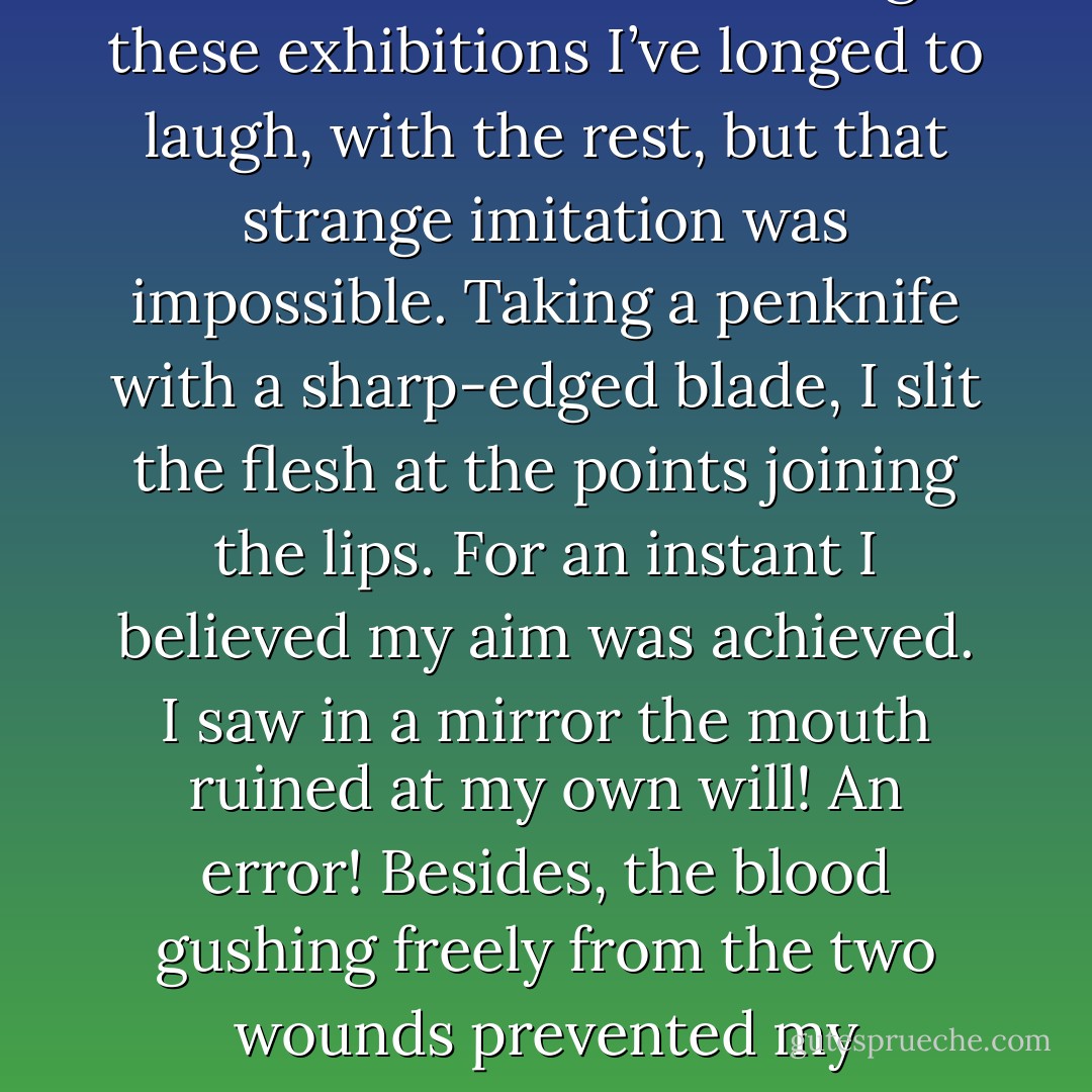 Throughout my life I have seen, without one exception, narrow-shouldered men performing innumerable idiotic acts, brustalising their fellows, and corrupted souls by every means. They call the motive for their actions: fame. Seeing these exhibitions I’ve longed to laugh, with the rest, but that strange imitation was impossible. Taking a penknife with a sharp-edged blade, I slit the flesh at the points joining the lips. For an instant I believed my aim was achieved. I saw in a mirror the mouth ruined at my own will! An error! Besides, the blood gushing freely from the two wounds prevented my distinguishing whether this really was the grin of others. But after some moments of comparison I saw quite clearly that my smile did not resemble that of humans: the fact is, I was not laughing. - Comte de Lautréamont