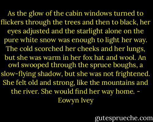 As the glow of the cabin windows turned to flickers through the trees and then to black, her eyes adjusted and the starlight alone on the pure white snow was enough to light her way. The cold scorched her cheeks and her lungs, but she was warm in her fox hat and wool. An owl swooped through the spruce boughs, a slow-flying shadow, but she was not frightened. She felt old and strong, like the mountains and the river. She would find her way home. - Eowyn Ivey