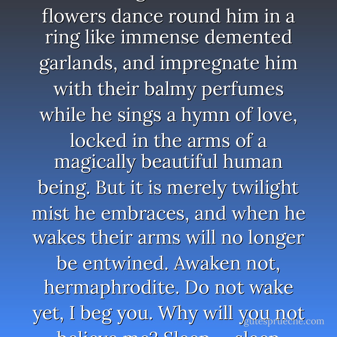 He dreams he is happy; that his corporeal nature has changed; or at least that he has flown off upon a purple cloud of another sphere peopled by beings of the same kind as himself. Alas! May his illusion last till dawn’s awakening! He dreams the flowers dance round him in a ring like immense demented garlands, and impregnate him with their balmy perfumes while he sings a hymn of love, locked in the arms of a magically beautiful human being. But it is merely twilight mist he embraces, and when he wakes their arms will no longer be entwined. Awaken not, hermaphrodite. Do not wake yet, I beg you. Why will you not believe me? Sleep … sleep forever. May your breast heave while pursuing the chimerical hope of happiness — that I allow you; but do not open your eyes. Ah! do not open your eyes. - Comte de Lautréamont