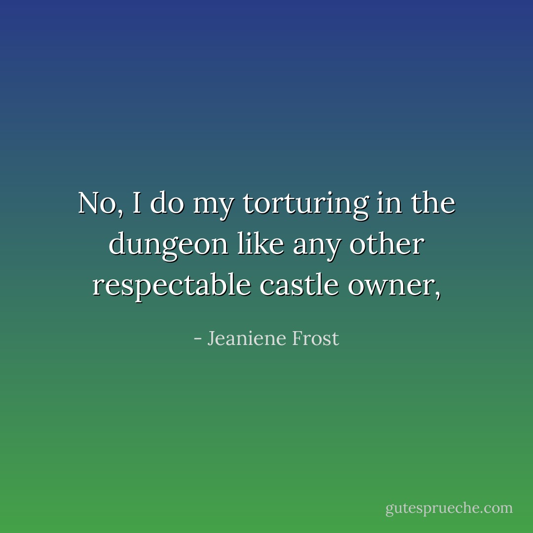 No, I do my torturing in the dungeon like any other respectable castle owner, - Jeaniene Frost