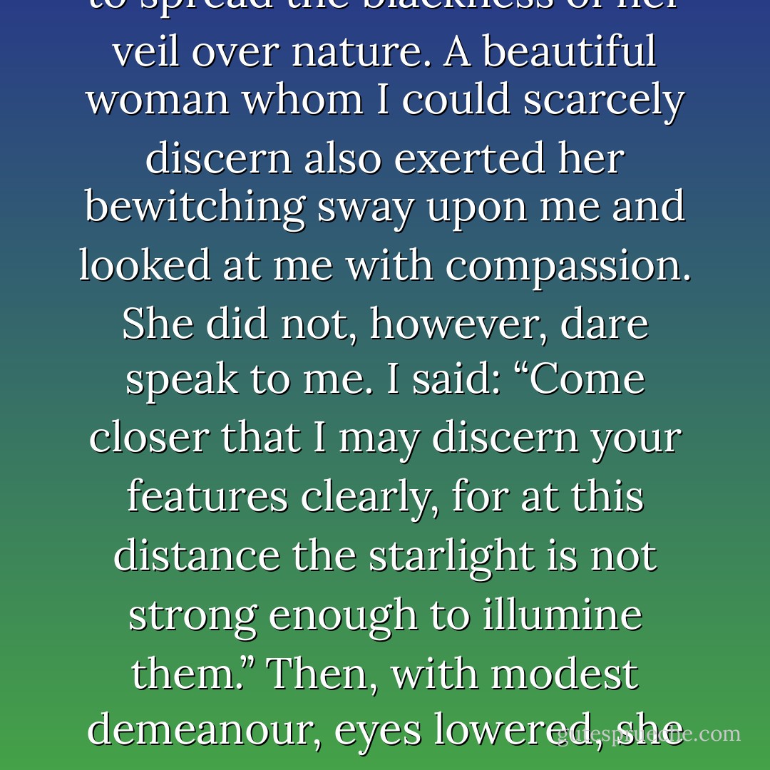 I sought a soul that might resemble mine, and I could not find it. I scanned all the crannies of the earth: my perseverance was useless. Yet I could not remain alone. There had to be someone who would approve of my character; there had to be someone with the same ideas as myself. It was morning. The sun in all his magnificence rose on the horizon, and behold, there also appeared before my eyes a young man whose presence made flowers grow as he passed. He approached me and held out his hand: “I have come to you, you who seek me. Let us give thanks for this happy day.” But I replied: “Go! I did not summon you. I do not need your friendship… .” It was evening. Night was beginning to spread the blackness of her veil over nature. A beautiful woman whom I could scarcely discern also exerted her bewitching sway upon me and looked at me with compassion. She did not, however, dare speak to me. I said: “Come closer that I may discern your features clearly, for at this distance the starlight is not strong enough to illumine them.” Then, with modest demeanour, eyes lowered, she crossed the greensward and reached my side. I said as soon as I saw her: “I perceive that goodness and justice have dwelt in your heart: we could not live together. Now you are admiring my good looks which have bowled over more than one woman. But sooner or later you would regret having consecrated your love to me, for you do not know my soul. Not that I shall be unfaithful to you: she who devotes herself to me with so much abandon and trust — with the same trust and abandon do I devote myself to her. But get this into your head and never forget it: wolves and lambs look not on one another with gentle eyes.” What then did I need, I who rejected with disgust what was most beautiful in humanity! - Comte de Lautréamont