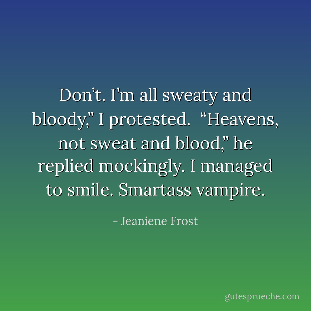Don’t. I’m all sweaty and bloody,” I protested. <br />“Heavens, not sweat and blood,” he replied mockingly. I managed to smile. Smartass vampire. - Jeaniene Frost