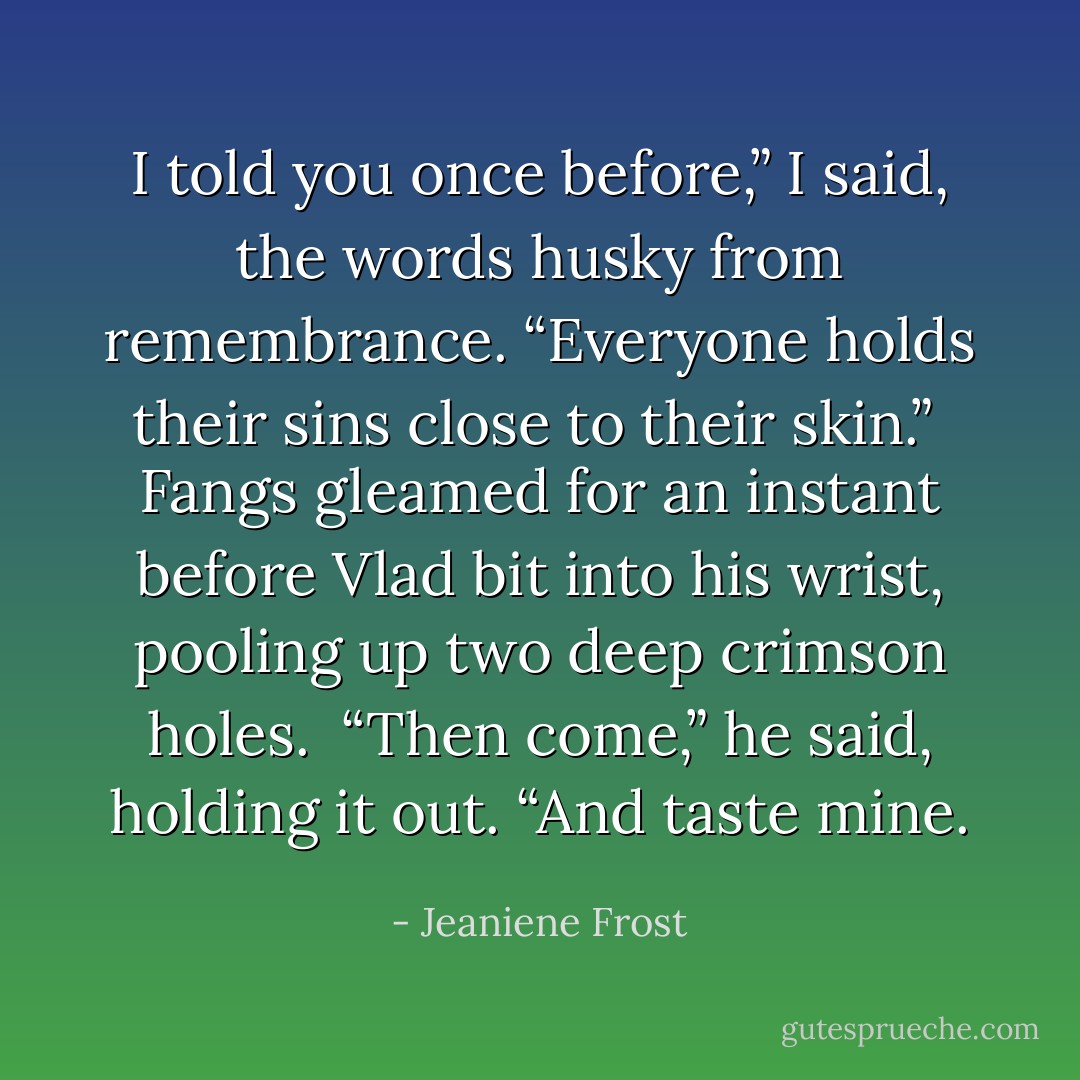 I told you once before,” I said, the words husky from remembrance. “Everyone holds their sins close to their skin.” <br />Fangs gleamed for an instant before Vlad bit into his wrist, pooling up two deep crimson holes. <br />“Then come,” he said, holding it out. “And taste mine. - Jeaniene Frost