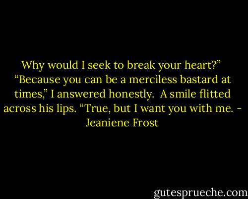 Why would I seek to break your heart?” <br />“Because you can be a merciless bastard at times,” I answered honestly. <br />A smile flitted across his lips. “True, but I want you with me. - Jeaniene Frost