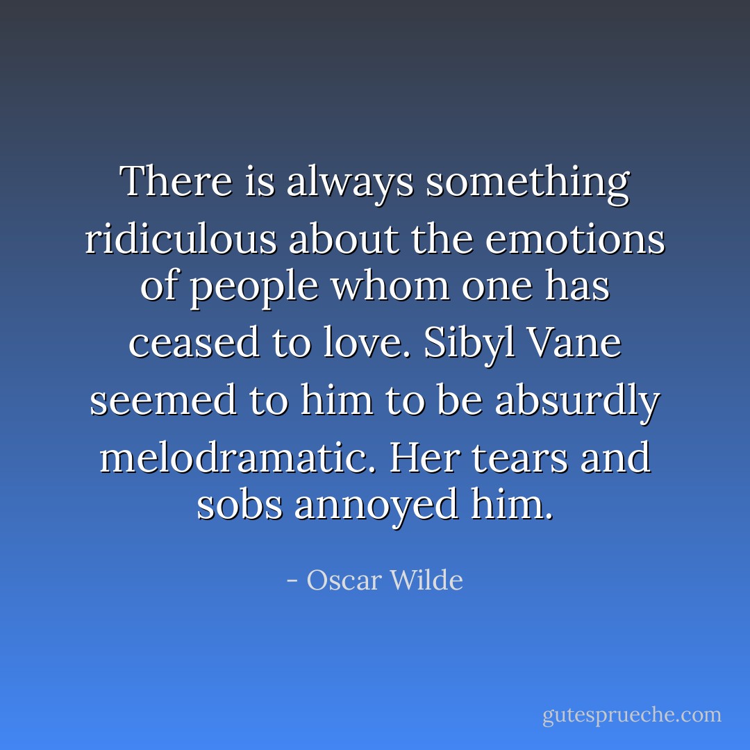There is always something ridiculous about the emotions of people whom one has ceased to love. Sibyl Vane seemed to him to be absurdly melodramatic. Her tears and sobs annoyed him. - Oscar Wilde
