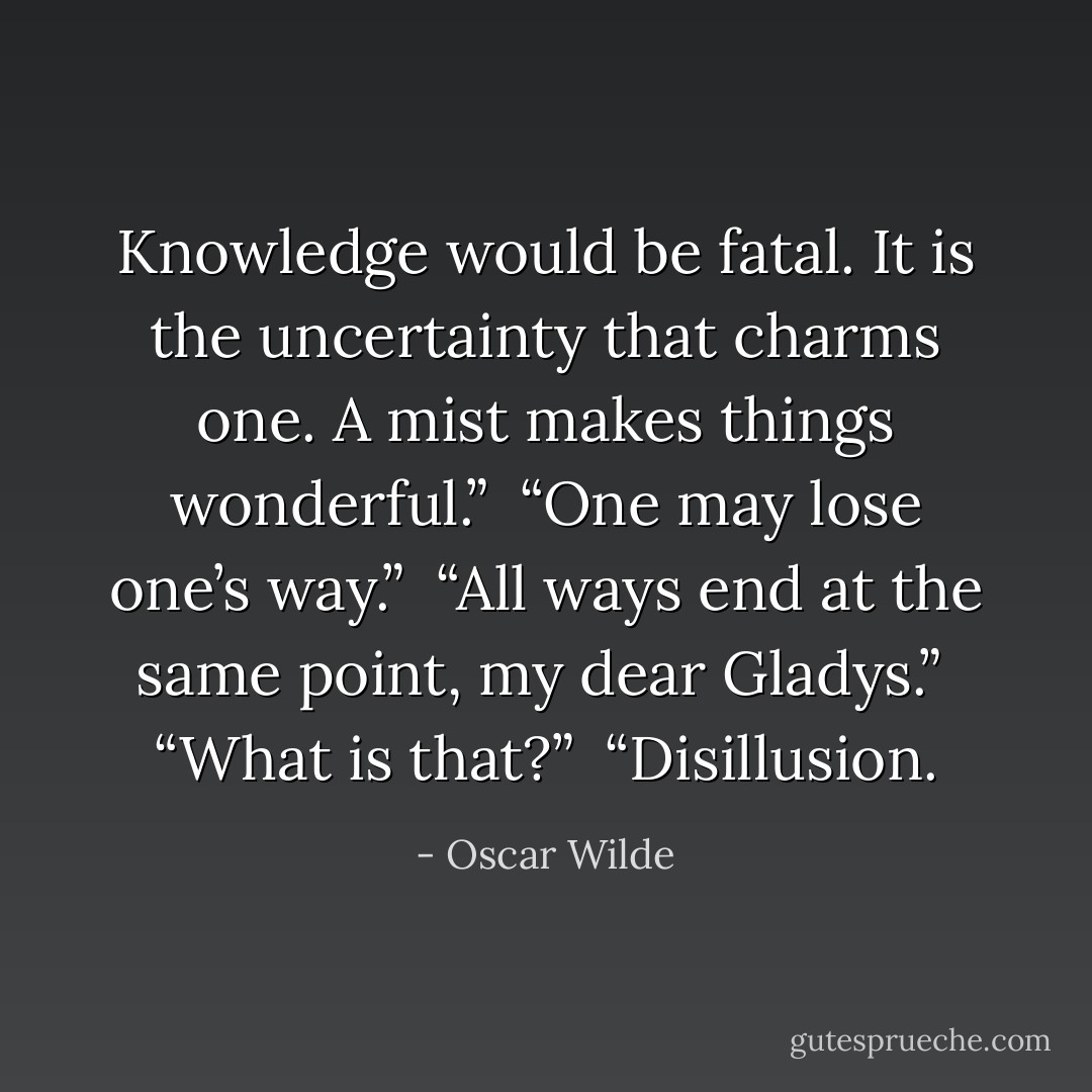 Knowledge would be fatal. It is the uncertainty that charms one. A mist makes things wonderful.”<br /><br />“One may lose one’s way.”<br /><br />“All ways end at the same point, my dear Gladys.”<br /><br />“What is that?”<br /><br />“Disillusion. - Oscar Wilde