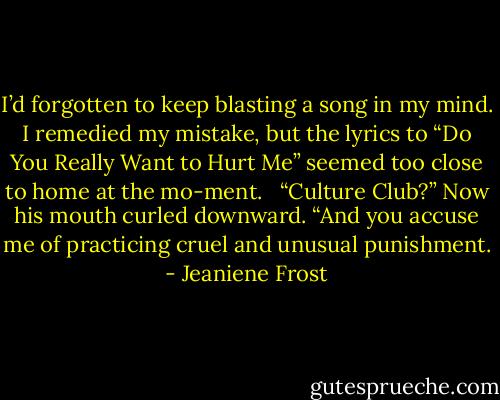 I’d forgotten to keep blasting a song in my mind. I remedied my mistake, but the lyrics to “Do You Really Want to Hurt Me” seemed too close to home at the mo-ment. <br /><br />“Culture Club?” Now his mouth curled downward. “And you accuse me of practicing cruel and unusual punishment. - Jeaniene Frost