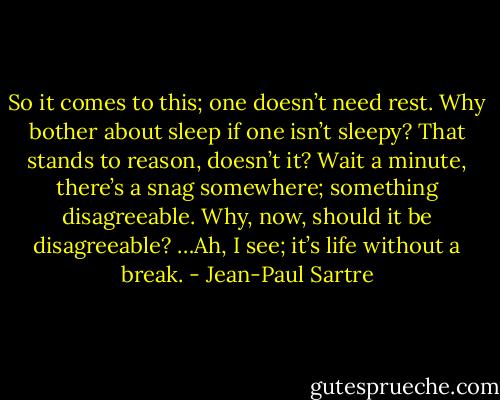 So it comes to this; one doesn’t need rest. Why bother about sleep if one isn’t sleepy? That stands to reason, doesn’t it? Wait a minute, there’s a snag somewhere; something disagreeable. Why, now, should it be disagreeable? …Ah, I see; it’s life without a break. - Jean-Paul Sartre