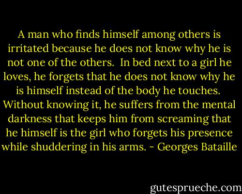 A man who finds himself among others is irritated because he does not know why he is not one of the others.<br /><br />In bed next to a girl he loves, he forgets that he does not know why he is himself instead of the body he touches.<br /><br />Without knowing it, he suffers from the mental darkness that keeps him from screaming that he himself is the girl who forgets his presence while shuddering in his arms. - Georges Bataille